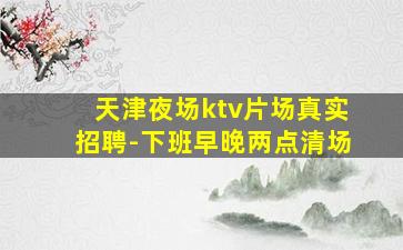天津夜场ktv片场真实招聘-下班早晚两点清场